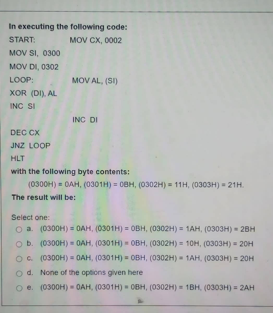 In executing the following code:
MOV CX, 0002
START:
MOV SI, 0300
MOV DI, 0302
LOOP:
XOR (DI), AL
INC SI
MOV AL, (SI)
INC DI
DEC CX
JNZ LOOP
HLT
with the following byte contents:
(0300H) = 0AH, (0301H) = OBH, (0302H) = 11H, (0303H) = 21H.
The result will be:
Select one:
a. (0300H) = 0AH, (0301H) = OBH, (0302H) = 1AH, (0303H) = 2BH
(0300H) = 0AH, (0301H) = OBH, (0302H) = 10H, (0303H) = 20H
b.
c. (0300H) = 0AH, (0301H) = OBH, (0302H) = 1AH, (0303H) = 20H
d.
None of the options given here
e. (0300H) = 0AH, (0301H) = OBH, (0302H) = 1BH, (0303H) = 2AH