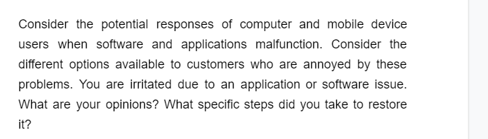 Consider the potential responses of computer and mobile device
users when software and applications malfunction. Consider the
different options available to customers who are annoyed by these
problems. You are irritated due to an application or software issue.
What are your opinions? What specific steps did you take to restore
it?