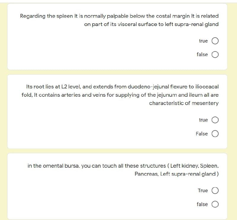Regarding the spleen It is normally palpable below the costal margin It is related
on part of its visceral surface to left supra-renal gland
true
false
Its root lies at L2 level, and extends from duodeno-jejunal flexure to ilioceacal
fold, It contains arteries and veins for supplying of the jejunum and ileum all are
characteristic of mesentery
true
False
in the omental bursa, you can touch all these structures ( Left kidney, Spleen,
Pancreas, Left supra-renal gland)
True O
false
