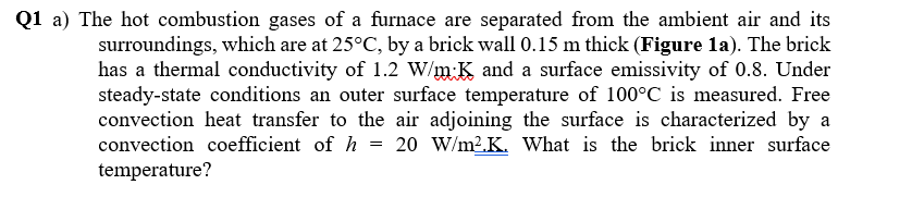 Q1 a) The hot combustion gases of a furnace are separated from the ambient air and its
surroundings, which are at 25°C, by a brick wall 0.15 m thick (Figure la). The brick
has a thermal conductivity of 1.2 W/m K and a surface emissivity of 0.8. Under
steady-state conditions an outer surface temperature of 100°C is measured. Free
convection heat transfer to the air adjoining the surface is characterized by a
convection coefficient of h = 20 W/m2.K. What is the brick inner surface
temperature?
