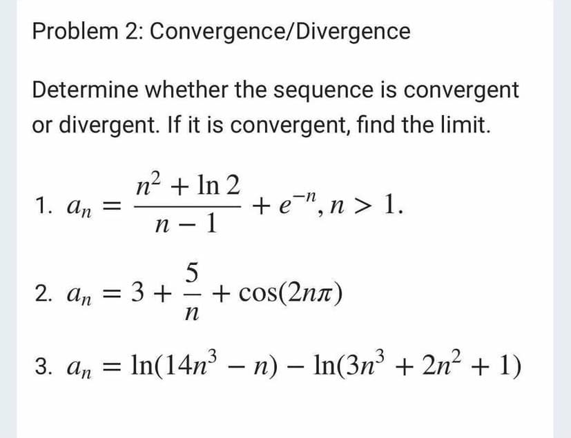 Problem 2: Convergence/Divergence
Determine whether the sequence is convergent
or divergent. If it is convergent, find the limit.
n2 + In 2
1. an =
+e", n > 1.
n – 1
2. an = 3 +- + cos(2nn)
п
3
3. a, = In(14n – n) – In(3n + 2n2 + 1)
