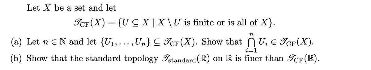 Let X be a set and let
TCF(X) = {U CX|X\U is finite or is all of X}.
n
(a) Let n E N and let {U₁,..., Un} ≤ TCF(X). Show that U₂ € TCF(X).
(b) Show that the standard topology Istandard (R) on R is finer than TcF(R).
i=1