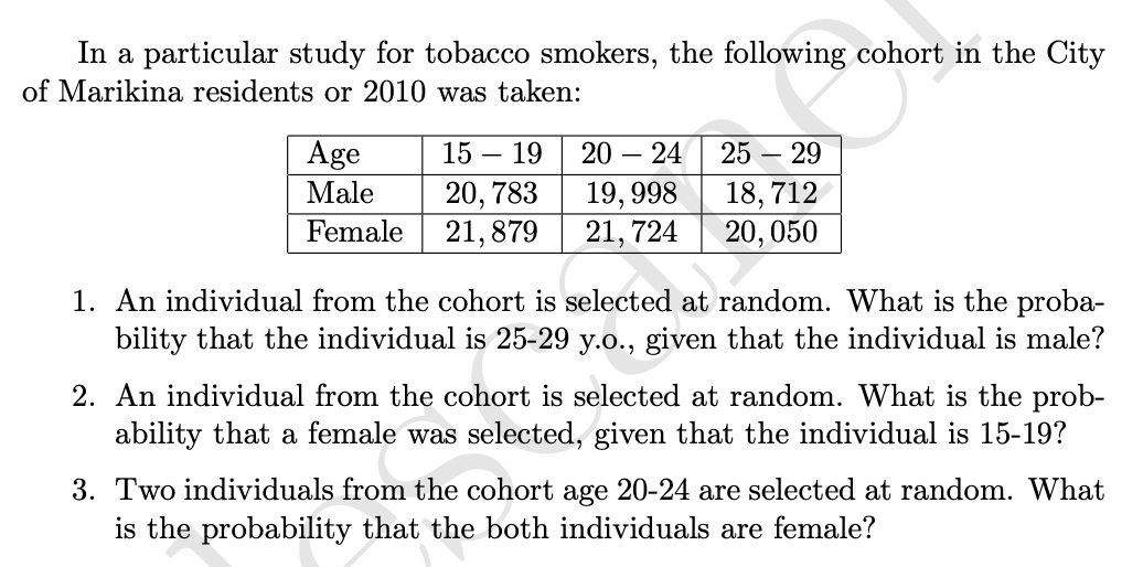 In a particular study for tobacco smokers, the following cohort in the City
of Marikina residents or 2010 was taken:
Age
Male
Female
15 19
20, 783
19,998
21,879 21,724
-
20 - 24 25
- 29
18,712
20, 050
1. An individual from the cohort is selected at random. What is the proba-
bility that the individual is 25-29 y.o., given that the individual is male?
2. An individual from the cohort is selected at random. What is the prob-
ability that a female was selected, given that the individual is 15-19?
3. Two individuals from the cohort age 20-24 are selected at random. What
is the probability that the both individuals are female?