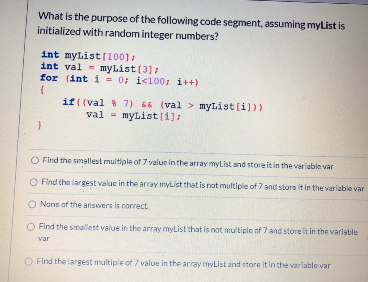 What is the purpose of the following code segment, assuming myList is
initialized with random integer numbers?
int myList [100];
int val
myList [3];
for (int i = 0; i<100; i++)
{
if ( (val % 7) && (val > myList[i]))
%3D
val =
myList[i];
Find the smallest multiple of 7 value in the array myList and store it in the variable var
O Find the largest value in the array myList that is not multiple of 7 and store it in the variable var
O None of the answers is correct.
Find the smallest value in the array myList that is not multiple of 7 and store it in the variable
var
O Find the largest multiple of 7 value in the array myList and store it in the variable var
