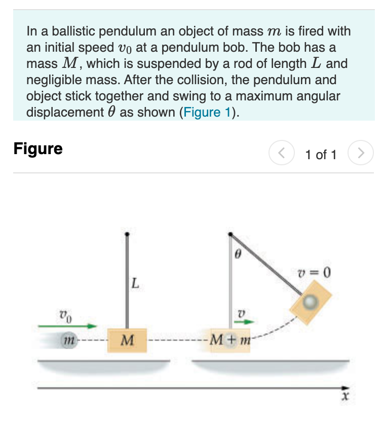 In a ballistic pendulum an object of mass m is fired with
an initial speed vo at a pendulum bob. The bob has a
mass M, which is suspended by a rod of length L and
negligible mass. After the collision, the pendulum and
object stick together and swing to a maximum angular
displacement 0 as shown (Figure 1).
Figure
1 of 1
v = 0
M
-M+m
