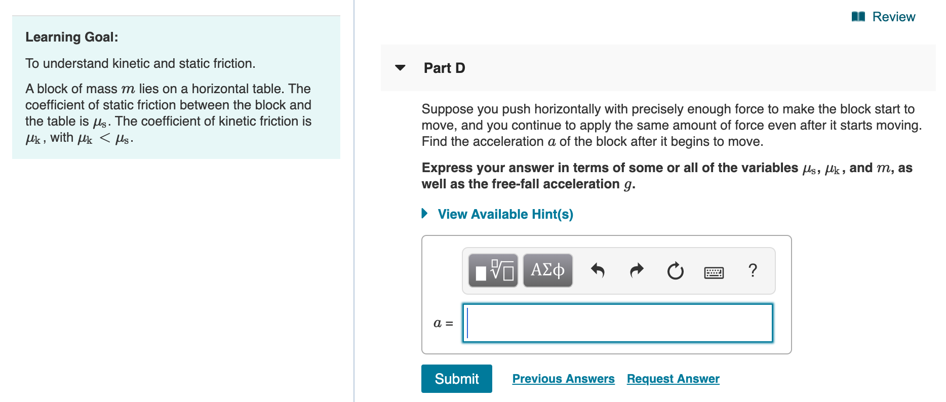 I Review
Learning Goal:
To understand kinetic and static friction.
Part D
A block of mass m lies on a horizontal table. The
coefficient of static friction between the block and
Suppose you push horizontally with precisely enough force to make the block start to
move, and you continue to apply the same amount of force even after it starts moving.
Find the acceleration a of the block after it begins to move.
the table is ls. The coefficient of kinetic friction is
Uk ,
with
Uk
Express your answer in terms of some or all of the variables Us, Uk, and m, as
well as the free-fall acceleration g.
View Available Hint(s)
Bνα ΑΣφ
Submit
Previous Answers Request Answer
