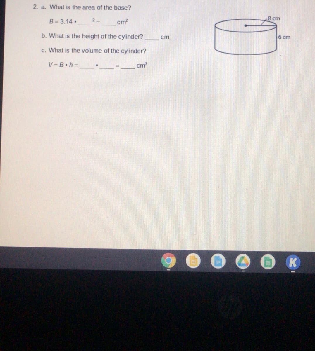 2. a. What is the area of the base?
8 cm
B= 3.14•
cm?
b. What is the height of the cylinder?
6 cm
cm
c. What is the volume of the cylinder?
V = B.h D
cm
K
