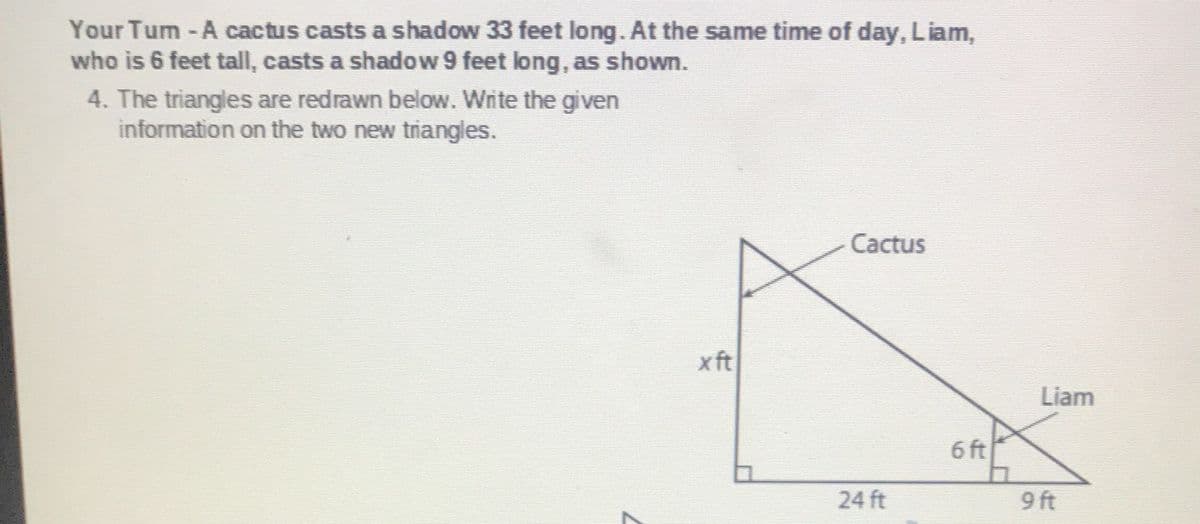 Your Tum-A cactus casts a shadow 33 feet long. At the same time of day, Liam,
who is 6 feet tall, casts a shadow 9 feet long, as shown.
4. The triangles are redrawn below. Write the given
information on the two new triangles.
Cactus
xft
Liam
6 ft
24 ft
9 ft
