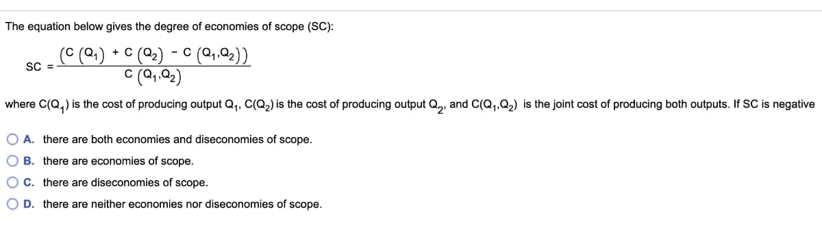 The equation below gives the degree of economies of scope (SC):
c (22) - C (Q,.Q2))
C (Q,Q2)
C (Q,
+ C
SC =
where C(Q,) is the cost of producing output Q,, C(Q2) is the cost of producing output Q,, and C(Q,,Q2) is the joint cost of producing both outputs. If SC is negative
O A. there are both economies and diseconomies of scope.
O B. there are economies of scope.
OC. there are diseconomies of scope.
O D. there are neither economies nor diseconomies of scope.
