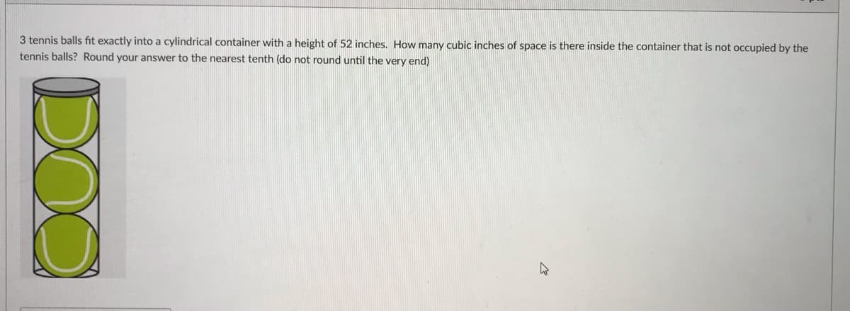 3 tennis balls fit exactly into a cylindrical container with a height of 52 inches. How many cubic inches of space is there inside the container that is not occupied by the
tennis balls? Round your answer to the nearest tenth (do not round until the very end)
DOO
