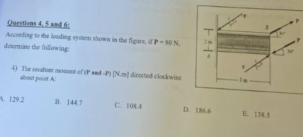 Questions 4, 5 and 6:
According to the loading system shown in the figure, if P-80 N.
determine the following:
4) The resultant moment of (P and -P) [N.m] directed clockwise
about point A:
A. 129.2
B. 144.7
C. 108.4
1:14-
D. 186.6
E. 138.5
301