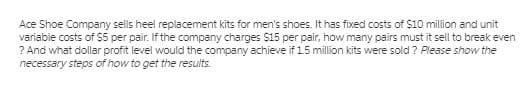 Ace Shoe Company sells heel replacement kits for men's shoes. It has fixed costs of $10 million and unit
variable costs of S5 per pair. If the company charges $15 per pair, how many pairs must it sell to break even
? And what dollar profit level would the company achieve if 15 million kits were sold ? Please show the
necessary steps of how to get the results.
