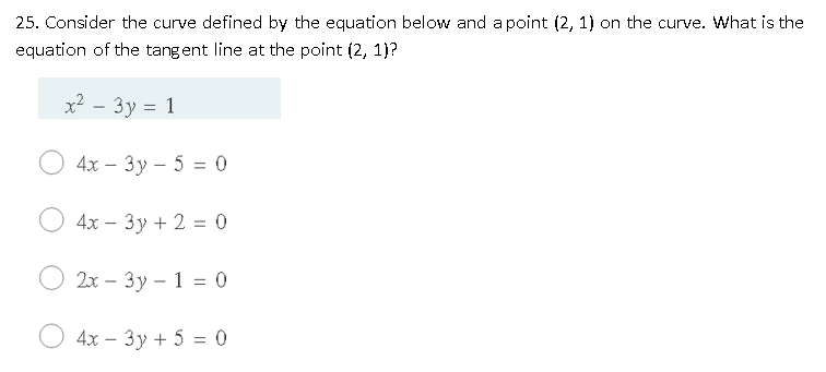 25. Consider the curve defined by the equation below and a point (2, 1) on the curve. What is the
equation of the tangent line at the point (2, 1)?
x? - 3y = 1
4х — Зу- 5 %3D 0
4x – 3y + 2 = 0
2х — 3у - 1 %3 0
4х — 3у + 5 %3 0
|
