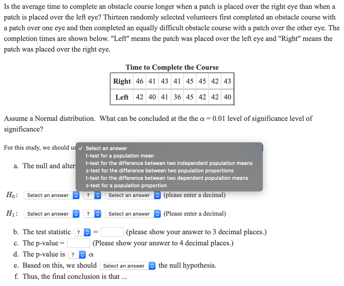 Is the average time to complete an obstacle course longer when a patch is placed over the right eye than when a
patch is placed over the left eye? Thirteen randomly selected volunteers first completed an obstacle course with
a patch over one eye and then completed an equally difficult obstacle course with a patch over the other eye. The
completion times are shown below. "Left" means the patch was placed over the left eye and "Right" means the
patch was placed over the right eye.
Time to Complete the Course
Right 46 41 43 41 45 45 42 43
Left 42 40 41 36 45 42 42 40
Assume a Normal distribution. What can be concluded at the the a =
0.01 level of significance level of
significance?
For this study, we should us v Select an answer
t-test for a population mean
t-test for the difference between two independent population means
z-test for the difference between two population proportions
t-test for the difference between two dependent population means
a. The null and alter
z-test for a population proportion
Ho:
Select an answer
Select an answer
O (please enter a decimal)
?
H1:
Select an answer
Select an answer
O (Please enter a decimal)
?
b. The test statistic
(please show your answer to 3 decimal places.)
c. The p-value =
d. The p-value is ?
(Please show your answer to 4 decimal places.)
e. Based on this, we should Select an answer
O the null hypothesis.
f. Thus, the final conclusion is that ...
