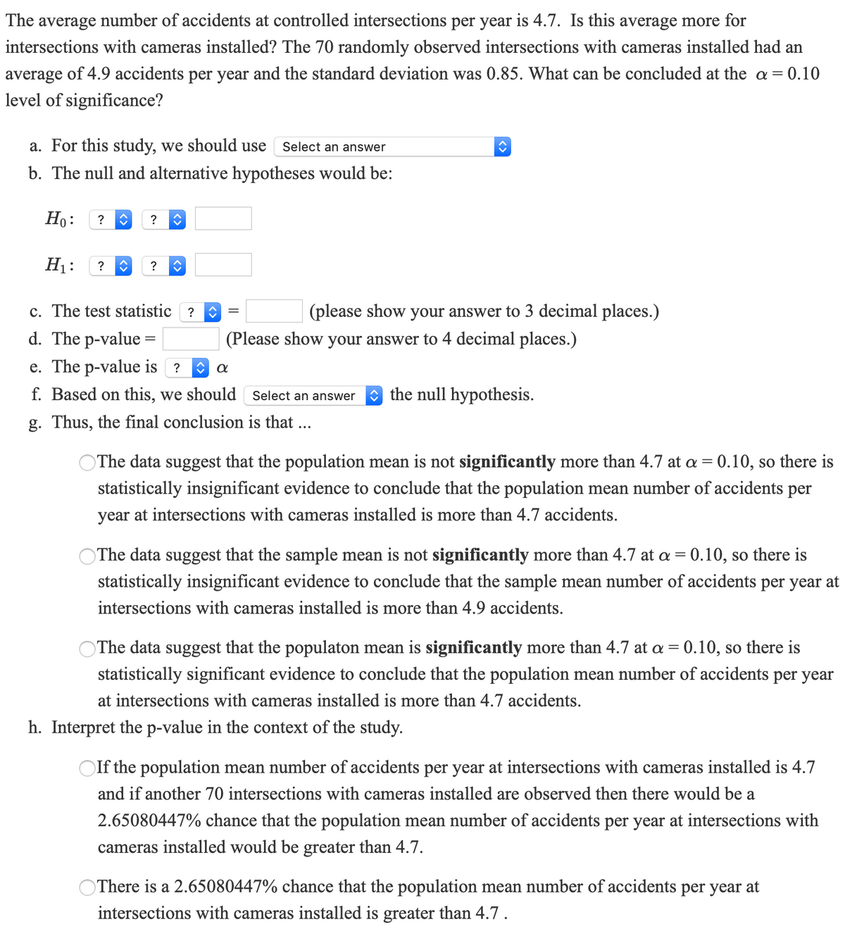 The average number of accidents at controlled intersections per year is 4.7. Is this average more for
intersections with cameras installed? The 70 randomly observed intersections with cameras installed had an
average of 4.9 accidents per year and the standard deviation was 0.85. What can be concluded at the a = 0.10
level of significance?
a. For this study, we should use
Select an answer
b. The null and alternative hypotheses would be:
Ho:
?
?
H1:
?
?
c. The test statistic ?
(please show your answer to 3 decimal places.)
d. The p-value =
(Please show your answer to 4 decimal places.)
e. The p-value is ?
f. Based on this, we should Select an answer
O the null hypothesis.
g. Thus, the final conclusion is that ...
OThe data suggest that the population mean is not significantly more than 4.7 at a = 0.10, so there is
statistically insignificant evidence to conclude that the population mean number of accidents per
year at intersections with cameras installed is more than 4.7 accidents.
The data suggest that the sample mean is not significantly more than 4.7 at a = 0.10, so there is
statistically insignificant evidence to conclude that the sample mean number of accidents per year at
intersections with cameras installed is more than 4.9 accidents.
The data suggest that the populaton mean is significantly more than 4.7 at a = 0.10, so there is
statistically significant evidence to conclude that the population mean number of accidents per year
at intersections with cameras installed is more than 4.7 accidents.
h. Interpret the p-value in the context of the study.
OIf the population mean number of accidents per year at intersections with cameras installed is 4.7
and if another 70 intersections with cameras installed are observed then there would be a
2.65080447% chance that the population mean number of accidents per year at intersections with
cameras installed would be greater than 4.7.
OThere is a 2.65080447% chance that the population mean number of accidents per year at
intersections with cameras installed is greater than 4.7 .
