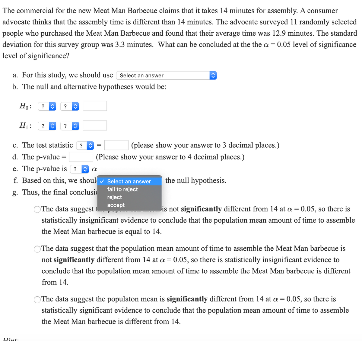 The commercial for the new Meat Man Barbecue claims that it takes 14 minutes for assembly. A consumer
advocate thinks that the assembly time is different than 14 minutes. The advocate surveyed 11 randomly selected
people who purchased the Meat Man Barbecue and found that their average time was 12.9 minutes. The standard
deviation for this survey group was 3.3 minutes. What can be concluded at the the a = 0.05 level of significance
level of significance?
a. For this study, we should use
Select an answer
b. The null and alternative hypotheses would be:
Но:
?
?
H1:
?
?
c. The test statistic ?
(please show your answer to 3 decimal places.)
d. The p-value =
e. The p-value is ?
(Please show your answer to 4 decimal places.)
f. Based on this, we shoul v Select an answer
the null hypothesis.
fail to reject
g. Thus, the final conclusi
reject
аcсept
OThe data suggest
is not significantly different from 14 at a = 0.05, so there is
statistically insignificant evidence to conclude that the population mean amount of time to assemble
the Meat Man barbecue is equal to 14.
OThe data suggest that the population mean amount of time to assemble the Meat Man barbecue is
not significantly different from 14 at a = 0.05, so there is statistically insignificant evidence to
conclude that the population mean amount of time to assemble the Meat Man barbecue is different
from 14.
OThe data suggest the populaton mean is significantly different from 14 at a = 0.05, so there is
statistically significant evidence to conclude that the population mean amount of time to assemble
the Meat Man barbecue is different from 14.
Hint:
