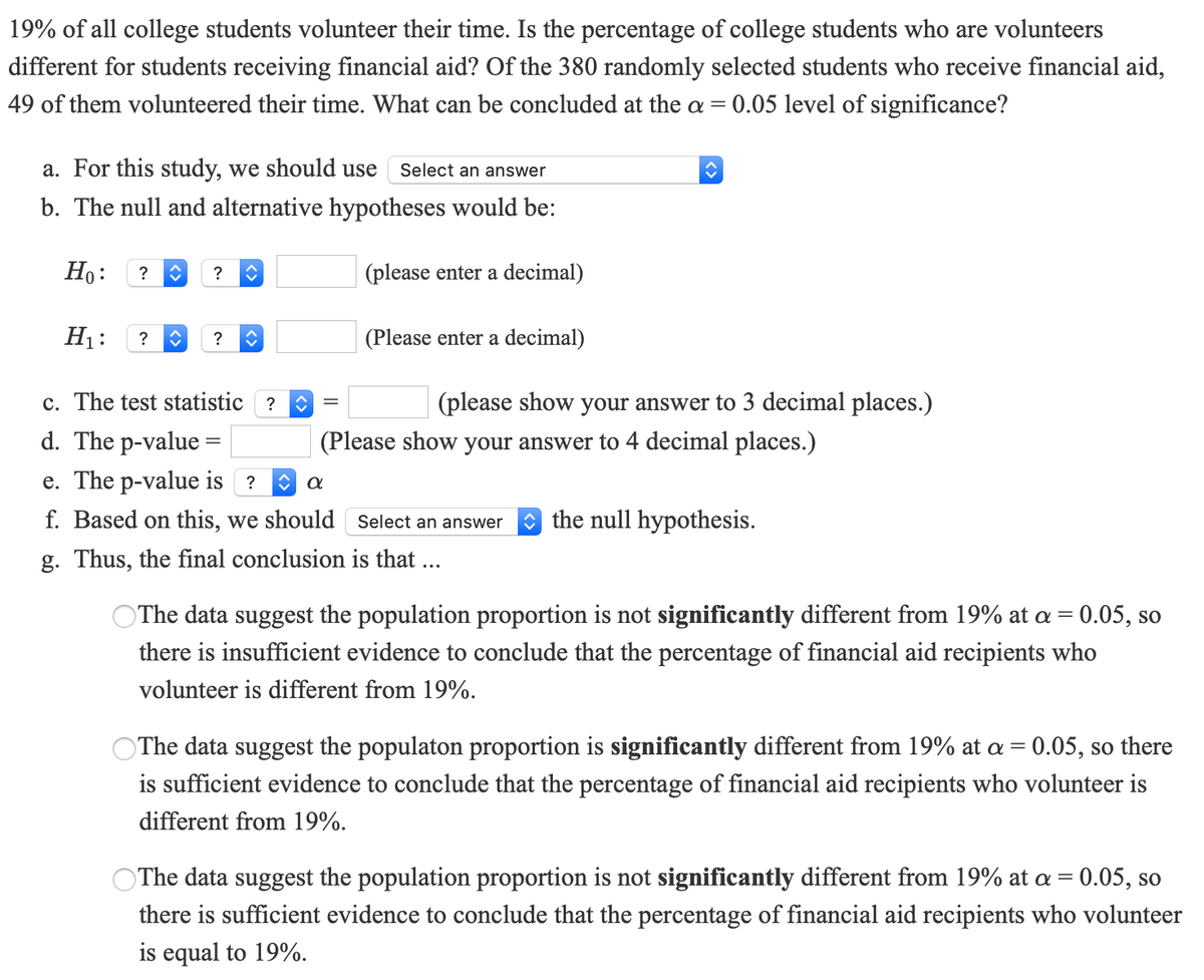 19% of all college students volunteer their time. Is the percentage of college students who are volunteers
different for students receiving financial aid? Of the 380 randomly selected students who receive financial aid,
49 of them volunteered their time. What can be concluded at the a = 0.05 level of significance?
α=
a. For this study, we should use
Select an answer
b. The null and alternative hypotheses would be:
Ho:
(please enter a decimal)
?
?
H1:
?
?
(Please enter a decimal)
c. The test statistic ?
(please show your answer to 3 decimal places.)
d. The p-value =
(Please show your answer to 4 decimal places.)
e. The p-value is ?
f. Based on this, we should
O the null hypothesis.
Select an answer
g. Thus, the final conclusion is that ...
OThe data suggest the population proportion is not significantly different from 19% at a = 0.05, so
there is insufficient evidence to conclude that the percentage of financial aid recipients who
volunteer is different from 19%.
OThe data suggest the populaton proportion is significantly different from 19% at a = 0.05, so there
is sufficient evidence to conclude that the percentage of financial aid recipients who volunteer is
different from 19%.
OThe data suggest the population proportion is not significantly different from 19% at a = 0.05, so
there is sufficient evidence to conclude that the percentage of financial aid recipients who volunteer
is equal to 19%.
