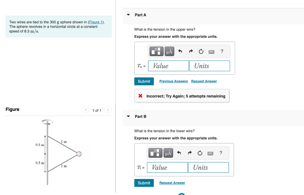 Two wires are tied to the 300 g sphere shown in (Figure 1).
The sphere revolves in a horizontal circle at a constant
speed of 8.3 m/s.
Figure
0.5 m
0.5 m
1 m
1 m
1 of 1 >
Part A
What is the tension in the upper wire?
Express your answer with the appropriate units.
T₁ =
Submit
Part B
0
T₁ =
HÅ
Submit
Value
X Incorrect; Try Again; 5 attempts remaining
Previous Answers Request Answer
What is the tension in the lower wire?
Express your answer with the appropriate units.
Units
O
μA
Value
Request Answer
?
Units
?