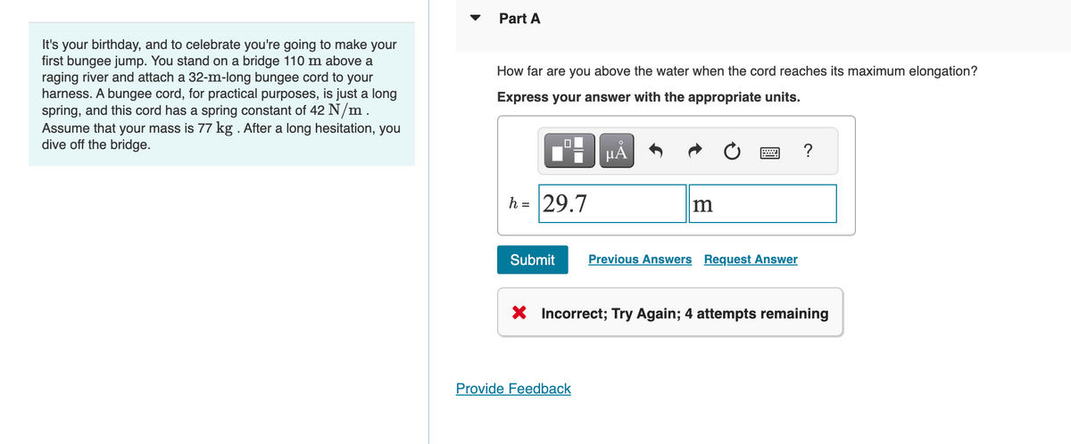 It's your birthday, and to celebrate you're going to make your
first bungee jump. You stand on a bridge 110 m above a
raging river and attach a 32-m-long bungee cord to your
harness. A bungee cord, for practical purposes, is just a long
spring, and this cord has a spring constant of 42 N/m.
Assume that your mass is 77 kg . After a long hesitation, you
dive off the bridge.
Part A
How far are you above the water when the cord reaches its maximum elongation?
Express your answer with the appropriate units.
h = 29.7
O
μA
m
Submit Previous Answers Request Answer
Provide Feedback
?
X Incorrect; Try Again; 4 attempts remaining