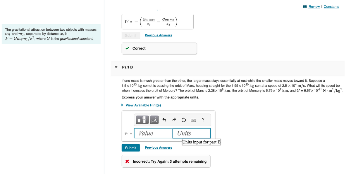 The gravitational attraction between two objects with masses
m₁ and m₂, separated by distance x, is
F = Gm₁m₂/x², where G is the gravitational constant.
Ꮃ ;
=
Submit
Part B
Uf =
Gm1m2
X1
Correct
Submit
Previous Answers
If one mass is much greater than the other, the larger mass stays essentially at rest while the smaller mass moves toward it. Suppose a
1.5x 1013 kg comet is passing the orbit of Mars, heading straight for the 1.99× 10³30 kg sun at a speed of 2.5 × 104 m/s. What will its speed be
when it crosses the orbit of Mercury? The orbit of Mars is 2.28× 108 km, the orbit of Mercury is 5.79× 107 km, and G = 6.67×10-11 N·m²/kg².
Express your answer with the appropriate units.
► View Available Hint(s)
Gm1m2
x2
O
μA
Value
Previous Answers
Units
?
Units input for part B
Review | Constants
X Incorrect; Try Again; 3 attempts remaining