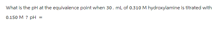 What is the pH at the equivalence point when 30. mL of 0.310 M hydroxylamine is titrated with
0.150 M ? pH
=