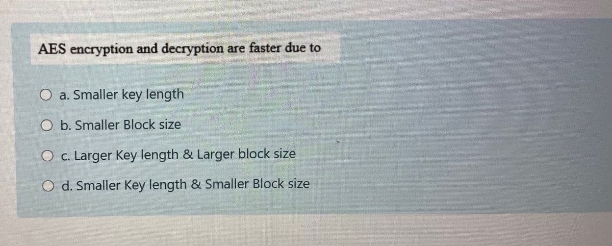 AES encryption and decryption are faster due to
a. Smaller key length
O b. Smaller Block size
O c. Larger Key length & Larger block size
O d. Smaller Key length & Smaller Block size
