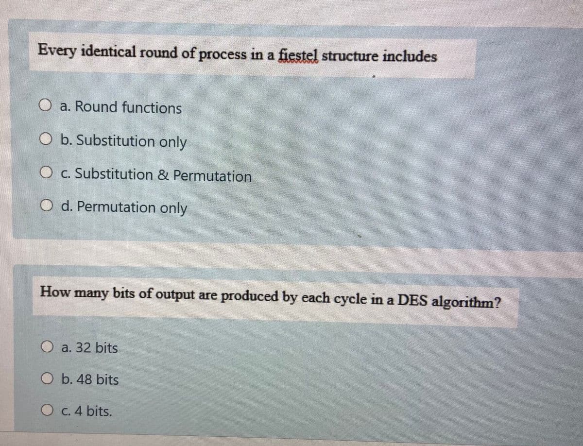 Every identical round of process in a fiestel structure includes
O a. Round functions
O b. Substitution only
O c. Substitution & Permutation
O d. Permutation only
How many bits of output are produced by each cycle in a DES algorithm?
a. 32 bits
O b. 48 bits
C. 4 bits.
