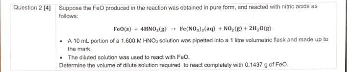 Question 2 [4] Suppose the FeO produced in the reaction was obtained in pure form, and reacted with nitric acids as
follows:
FeO(s) + 4HNO(g)
Fe(NO3)3(aq) + NO2(g) + 2H2O(g)
A 10 mL portion of a 1.600 M HNO3 solution was pipetted into a 1 litre volumetric flask and made up to
the mark.
The diluted solution was used to react with FeO.
Determine the volume of dilute solution required to react completely with 0.1437 g of FeO.
