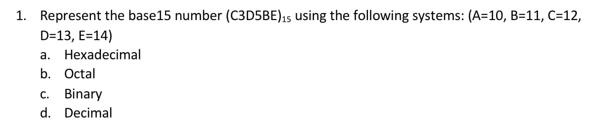 1. Represent the base15 number (C3D5BE) 15 using the following systems: (A=10, B=11, C=12,
D=13, E=14)
a. Hexadecimal
b. Octal
c. Binary
d. Decimal