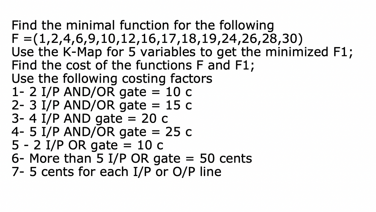 Find the minimal function for the following
F =(1,2,4,6,9,10,12,16,17,18,19,24,26,28,30)
Use the K-Map for 5 variables to get the minimized F1;
Find the cost of the functions F and F1;
Use the following costing factors
1- 2 I/P AND/OR gate = 10 c
2- 3 I/P AND/OR gate = 15 c
3- 4 I/P AND gate 20 c
4- 5 I/P AND/OR gate = 25 c
5-2 I/P OR gate = 10 c
6- More than 5 I/P OR gate = 50 cents
7- 5 cents for each I/P or O/P line