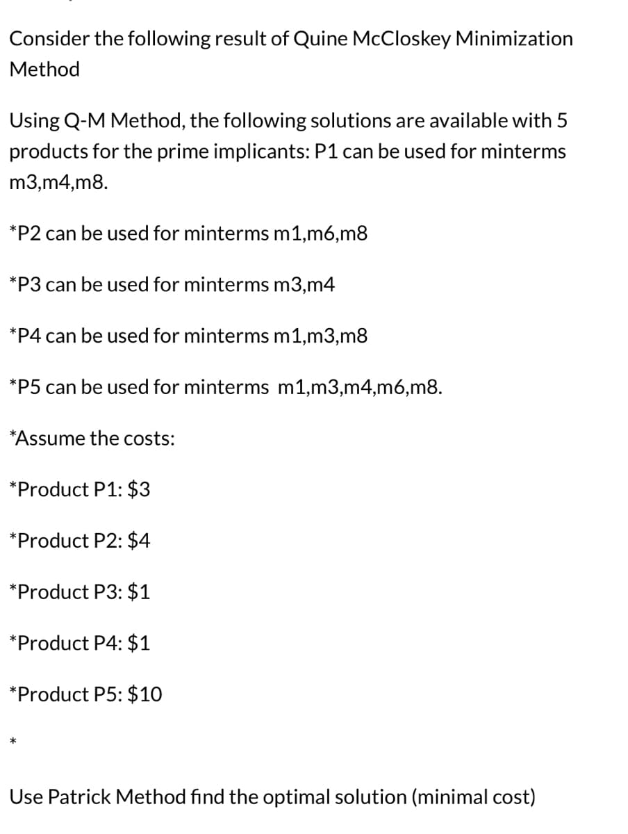 Consider the following result of Quine McCloskey Minimization
Method
Using Q-M Method, the following solutions are available with 5
products for the prime implicants: P1 can be used for minterms
m3,m4,m8.
*P2 can be used for minterms m1,m6,m8
*P3 can be used for minterms m3,m4
*P4 can be used for minterms m1,m3,m8
*P5 can be used for minterms m1,m3,m4,m6,m8.
*Assume the costs:
*Product P1: $3
*Product P2: $4
*Product P3: $1
*Product P4: $1
*Product P5: $10
Use Patrick Method find the optimal solution (minimal cost)