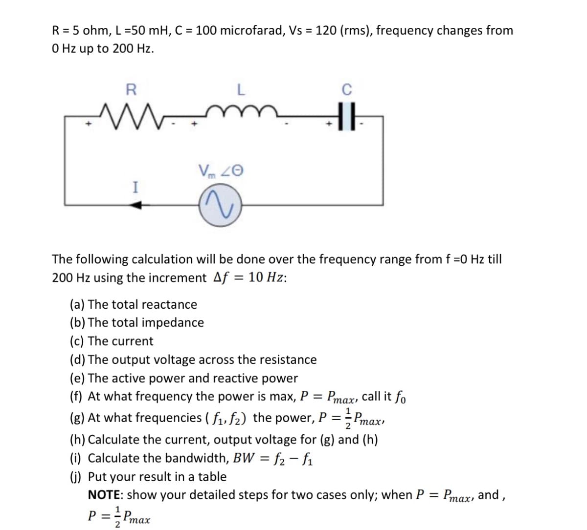 R = 5 ohm, L =50 mH, C = 100 microfarad, Vs = 120 (rms), frequency changes from
0 Hz up to 200 Hz.
m
R
www.
I
V 40
HI
The following calculation will be done over the frequency range from f =0 Hz till
200 Hz using the increment Af = 10 Hz:
(a) The total reactance
(b) The total impedance
(c) The current
(d) The output voltage across the resistance
(e) The active power and reactive power
(f) At what frequency the power is max, P =
Pmax, call it fo
(g) At what frequencies (f₁, f₂) the power, P = Pmax,
2
(h) Calculate the current, output voltage for (g) and (h)
(i) Calculate the bandwidth, BW = f₂-f₁
(j) Put your result in a table
NOTE: show your detailed steps for two cases only; when P = Pmax, and,
P = = Pmax
2