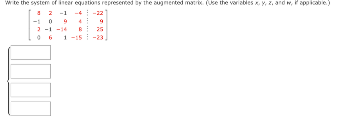 Write the system of linear equations represented by the augmented matrix. (Use the variables x, y, z, and w, if applicable.)
8 2
-1 -4
4
-1 0 9
2 -1 -14 8
06
1-15
-22
9
25
-23