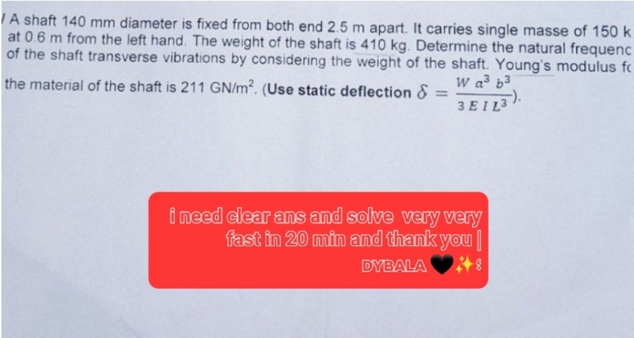 A shaft 140 mm diameter is fixed from both end 2.5 m apart. It carries single masse of 150 k
at 0.6 m from the left hand. The weight of the shaft is 410 kg. Determine the natural frequenc
of the shaft transverse vibrations by considering the weight of the shaft. Young's modulus fo
W a³ b³
3 EIL3
=
the material of the shaft is 211 GN/m2. (Use static deflection &
i need clear ans and solve very very
fast in 20 min and thank you
DYBALA