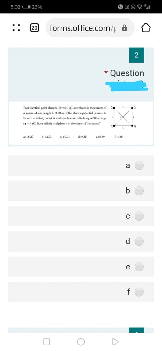 5:02 O 23%
20
forms.office.com/p
2
* Question
Four identical point charges (Q-+6.0 µC) are placed at the comers of
a square of side length L-0.10 m. If the electric potential is taken to
be zero at infinity, what is work (in J) required to bring a fifth charge
(q-5 uC) from infinity and place it at the center of the square?
a) 15.27
b) 12.73
c) 10.91
d) 9.55
e) 8,49
) 4.28
a
C
d
e
