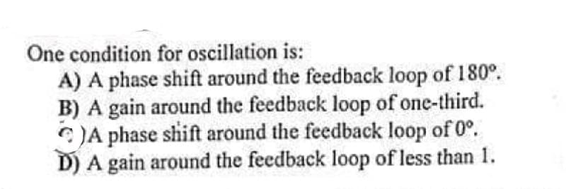 One condition for oscillation is:
A) A phase shift around the feedback loop of 180°.
B) A gain around the feedback loop of one-third.
C)A phase shift around the feedback loop of 0°.
D) A gain around the feedback loop of less than 1.
