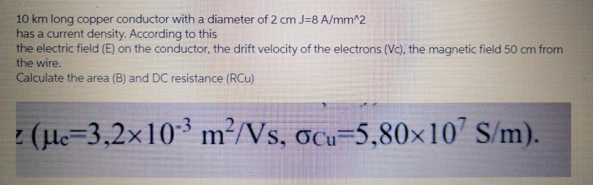 10 km long copper conductor with a diameter of 2 cm J=8 A/mm^2
has a current density. According to this
the electric field (E) on the conductor, the drift velocity of the electrons (Vc), the magnetic field 50 cm from
the wire.
Calculate the area (B) and DC resistance (RCu)
: (H=3,2×10³
m²/Vs, ocu-5,80×10 S/m).
