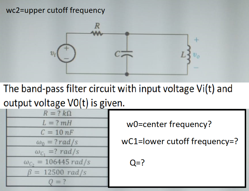 wc2=upper cutoff frequency
The band-pass filter circuit with input voltage Vi(t) and
output voltage vo(t) is given.
R = ? kN
L=? mH
C = 10 nF
wo = ?rad/s
@G =? rad/s
106445 rad/s
w0=center frequency?
wC1=lower cutoff frequency=?
Q=?
%3D
B = 12500 rad/s
Q= ?
%3D
