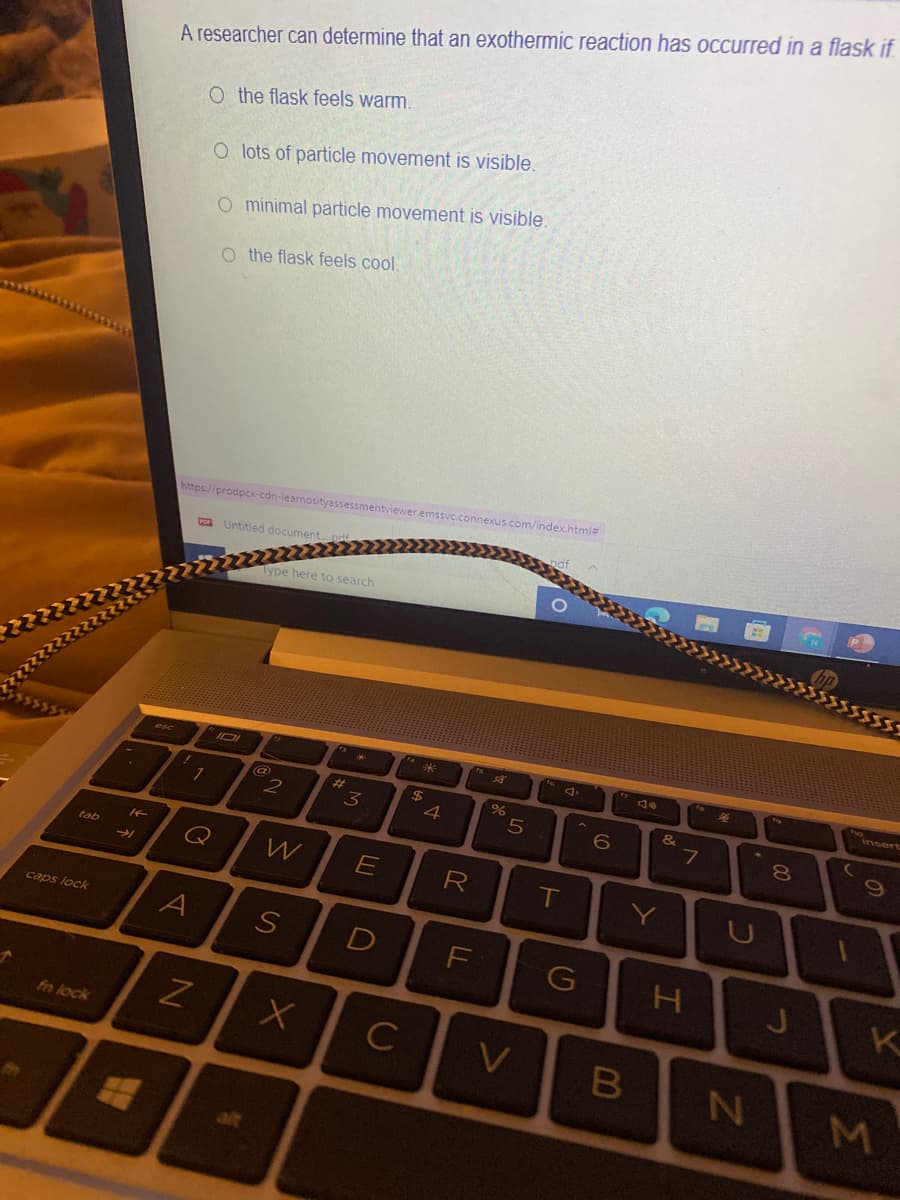 A researcher can determine that an exothermic reaction has occurred in a flask if
O the flask feels warm.
O lots of particle movement is visible.
O minimal particle movement is visible.
O the flask feels cool.
ntviewer.emssvc.connexus.com/index.htmi=
https://prodpcx-cdn-learn
Untitled document.pd
Type here to search
insert
2
%23
3
$
4
7
Q
tab
R
T
caps lock
A
D
G
H.
C
fn lock
B
の
Σ
つ
LL
S
