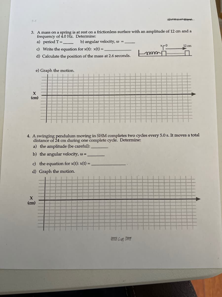 9-8
3. A mass on a spring is at rest on a frictionless surface with an amplitude of 12 cm and a
frequency of 4.0 Hz. Determine:
a) period T =
b) angular velocity, w =
12 cm
c) Write the equation for x(t): x(t) =
Theeeer
d) Calculate the position of the mass at 2.6 seconds.
e) Graph the motion.
(cm)
4. A swinging pendulum moving in SHM completes two cycles every 5.0 s. It moves a total
distance of 24 cm during one complete cycle. Determine:
a) the amplitude (be careful):
b) the angular velocity, w =.
c) the equation for x(t): x(t) =
d) Graph the motion.
(cm)
