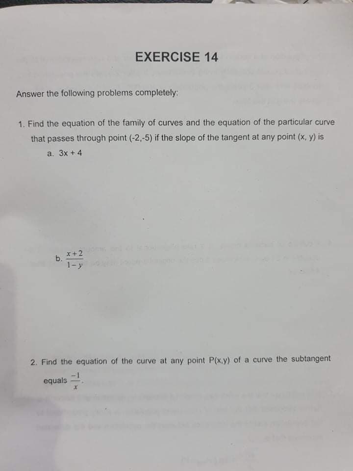 equals
EXERCISE 14
Answer the following problems completely:
1. Find the equation of the family of curves and the equation of the particular curve
that passes through point (-2,-5) if the slope of the tangent at any point (x, y) is
a. 3x + 4
x +2
b.
1-y
2. Find the equation of the curve at any point P(x.y) of a curve the subtangent
equals
