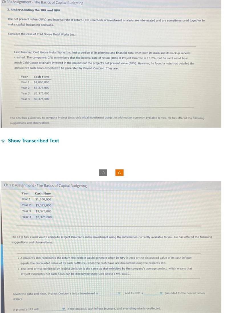 Ch 11: Assignment - The Basics of Capital Budgeting
3. Understanding the IRR and NPV
The net present value (NPV) and internal rate of return (IRR) methods of investment analysis are interrelated and are sometimes used together to
make capital budgeting decisions.
Consider the case of Cold Goose Metal Works Inc.:
Last Tuesday, Cold Goose Metal Works Inc. lost a portion of its planning and financial data when both its main and its backup servers
crashed. The company's CFO remembers that the internal rate of return (IRR) of Project Omicron is 13.2%, but he can't recall how
much Cold Goose originally invested in the project nor the project's net present value (NPV). However, he found a note that detailed the
annual net cash flows expected to be generated by Project Omicron. They are:
Year
Year 1
Year 2
Year 3
Year 4
Cash Flow
$1,800,000
$3,375,000
$3,375,000
$3,375,000
The CFO has asked you to compute Project Omicron's initial investment using the information currently available to you. He has offered the following
suggestions and observations:
Show Transcribed Text
Ch 11: Assignment - The Basics of Capital Budgeting
Cash Flow
$1,800,000
$3,375,000
$3,375,000
$3,375,000
Year
Year 1
Year 2
Year 3
Year 4
The CFO has asked you to compute Project Omicron's initial investment using the information currently available to you. He has offered the following
suggestions and observations:
G
A project's IRR represents the return the project would generate when its NPV is zero or the discounted value of its cash inflows
equals the discounted value of its cash outflows-when the cash flows are discounted using the project's IRR.
. The level of risk exhibited by Project Omicron is the same as that exhibited by the company's average project, which means that t
Project Omicron's net cash flows can be discounted using Cold Goose's 9% WACC.
Given the data and hints, Project Omicron's initial investment is
dollar).
A project's IRR will
and its NPV is
if the project's cash inflows increase, and everything else is unaffected,
(rounded to the nearest whole