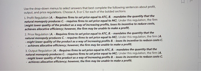 Use the drop-down menus to select answers that best complete the following sentences about profit,
output, and price regulations. Choose A, B or C for each of the bolded sections.
1. Profit Regulation (A.- Requires firms to set price equal to ATC, B. - mandates the quantity that the
natural monopoly produces C. - requires firms to set price equal to MC). Under this regulation, the firm
(might lower quality of the product as a way of increasing profits, loses its incentive to reduce costs,
achieves allocative efficiency; however, the firm may be unable to make a profit).
2. Price Regulation (A.- Requires firms to set price equal to ATC, B. - mandates the quantity that the
natural monopoly produces C. - requires firms to set price equal to MC). Under this regulation, the firm (A.
- might lower quality of the product as a way of increasing profits B. - loses its incentive to reduce costs C.
- achieves allocative efficiency; however, the firm may be unable to make a profit).
3. Output Regulation (A.- Requires firms to set price equal to ATC, B. - mandates the quantity that the
natural monopoly produces C. - requires firms to set price equal to MC). Under this regulation, the firm (A.
- might lower quality of the product as a way of increasing profits B. - loses its incentive to reduce costs C.
-achieves allocative efficiency; however, the firm may be unable to make a profit).