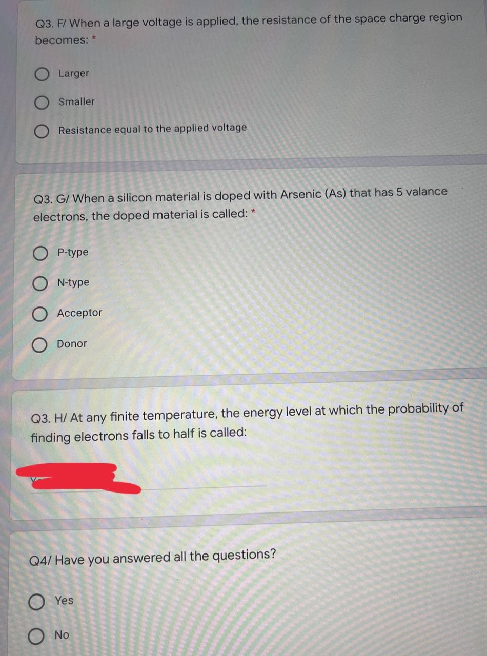 Q3. F/ When a large voltage is applied, the resistance of the space charge region
becomes: *
Larger
Smaller
Resistance equal to the applied voltage
Q3. G/ When a silicon material is doped with Arsenic (As) that has 5 valance
electrons, the doped material is called: *
O P-type
O N-type
Acceptor
O Donor
Q3. H/ At any finite temperature, the energy level at which the probability of
finding electrons falls to half is called:
Q4/ Have you answered all the questions?
O Yes
O No
