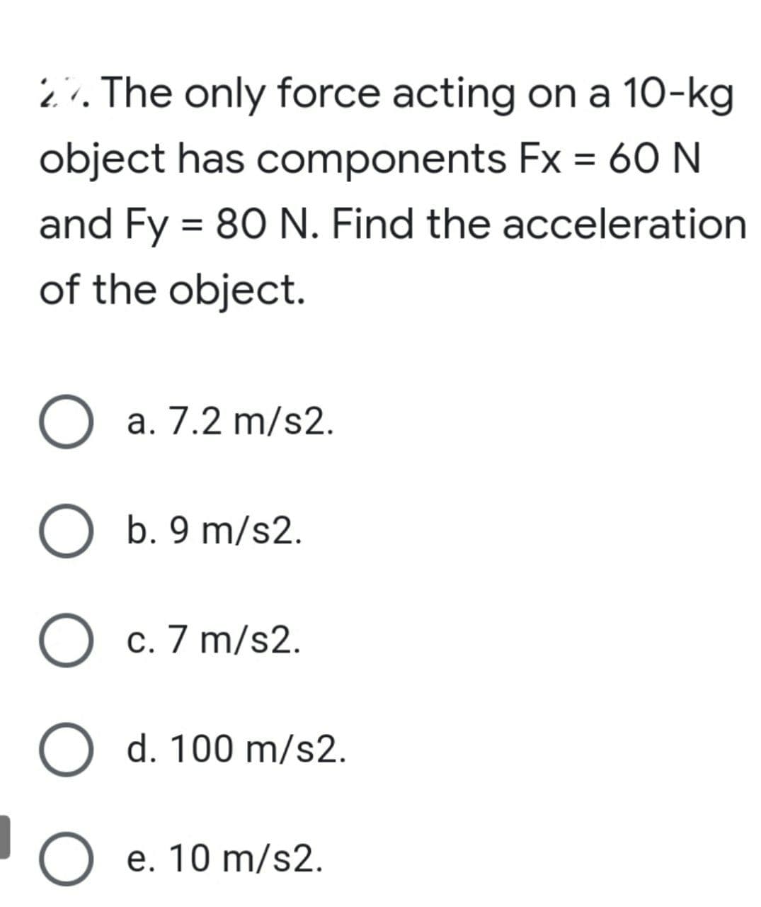 ¿. The only force acting on a 10-kg
object has components Fx = 60 N
and Fy = 80 N. Find the acceleration
of the object.
a. 7.2 m/s2.
O b. 9 m/s2.
O c. 7 m/s2.
С.
O d. 100 m/s2.
O e. 10 m/s2.
