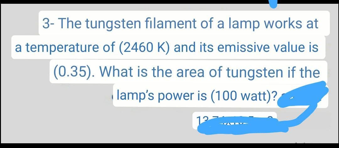 3- The tungsten filament of a lamp works at
a temperature of (2460 K) and its emissive value is
(0.35). What is the area of tungsten if the
lamp's power is (100 watt)?
12 -
