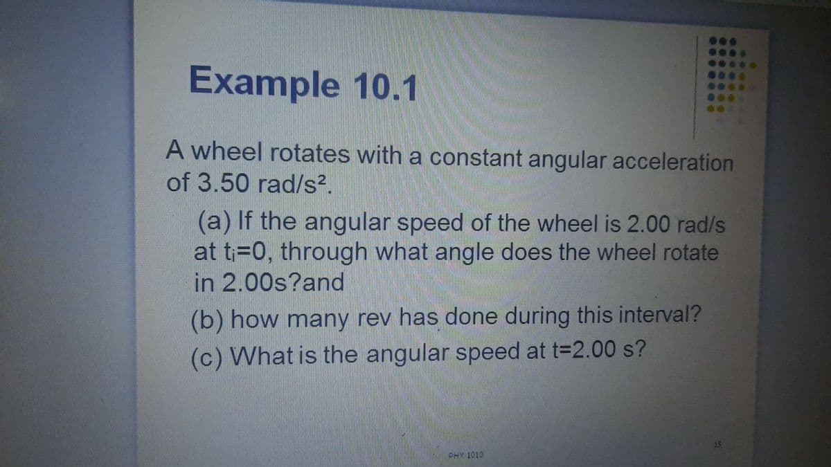 Example 10.1
....
G...
0...
0.0
A wheel rotates with a constant angular acceleration
of 3.50 rad/s².
(a) If the angular speed of the wheel is 2.00 rad/s
at t;=0, through what angle does the wheel rotate
in 2.00s?and
(b) how many rev has done during this interval?
(c) What is the angular speed at t=2.00 s?
PHY 1010
