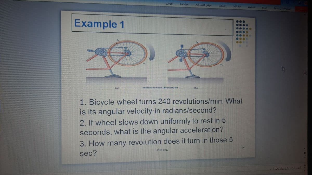 عرض الشراح
C360
Example 1
000.
0000
...•
e2003 ThomsonBrooks/Cole
(th)
1. Bicycle wheel turns 240 revolutions/min. What
is its angular velocity in radians/second?
2. If wheel slows down uniformly to rest in 5
seconds, what is the angular acceleration?
3. How many revolution does it turn in those 5
sec?
PHY 1010
