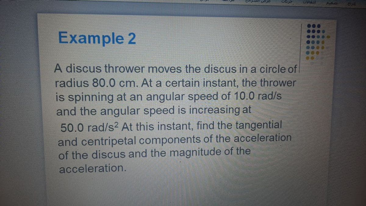 paba
eipt
Example 2
0000
0..
A discus thrower moves the discus in a circle of
radius 80.0 cm. At a certain instant, the thrower
is spinning at an angular speed of 10.0 rad/s
and the angular speed is increasing at
50.0 rad/s? At this instant, find the tangential
and centripetal components of the acceleration
of the discus and the magnitude of the
acceleration.
