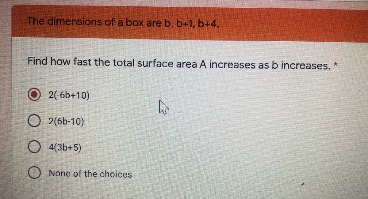 The dimensions of a box are b, b+1, b+4.
Find how fast the total surface area A increases as b increases. *
O2(-6b+10)
O2(6b-10)
4(3b+5)
O None of the choices
O O
